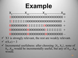 Example
X1…………...X11…………....X21……………..X30
100000000000000000000000000000 +
111111111100000000000000000000 +
000000000011111111110000000000 +
000000000000000000001111111111 +
000000000000000000000000000000 –
 X1 is strongly relevant, the rest are weakly relevant.
 r(S,c) = 3
 Incremental usefulness: after choosing {X1, X2}, none of
X3…X10 would be incrementally useful, but any of X11…X30
would.
20
 