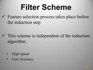 Filter Scheme
 Feature selection process takes place before
the induction step
 This scheme is independent of the induction
algorithm.
• High Speed
• Low Accuracy
22
 