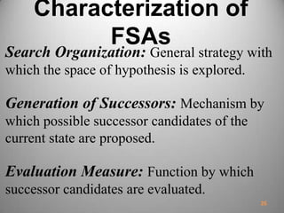 Characterization of
FSAs
Search Organization: General strategy with
which the space of hypothesis is explored.
Generation of Successors: Mechanism by
which possible successor candidates of the
current state are proposed.
Evaluation Measure: Function by which
successor candidates are evaluated.
26
 