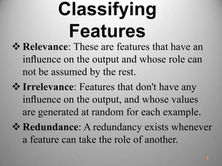 Classifying
Features
 Relevance: These are features that have an
inﬂuence on the output and whose role can
not be assumed by the rest.
 Irrelevance: Features that don't have any
inﬂuence on the output, and whose values
are generated at random for each example.
 Redundance: A redundancy exists whenever
a feature can take the role of another.
3
 