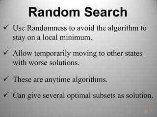 Random Search
 Use Randomness to avoid the algorithm to
stay on a local minimum.
 Allow temporarily moving to other states
with worse solutions.
 These are anytime algorithms.
 Can give several optimal subsets as solution.
30
 