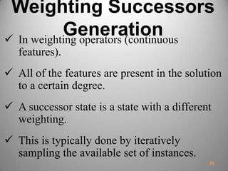 Weighting Successors
Generation In weighting operators (continuous
features).
 All of the features are present in the solution
to a certain degree.
 A successor state is a state with a different
weighting.
 This is typically done by iteratively
sampling the available set of instances.
36
 