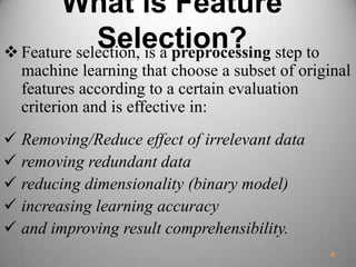 What is Feature
Selection? Feature selection, is a preprocessing step to
machine learning that choose a subset of original
features according to a certain evaluation
criterion and is effective in:
 Removing/Reduce effect of irrelevant data
 removing redundant data
 reducing dimensionality (binary model)
 increasing learning accuracy
 and improving result comprehensibility.
4
 