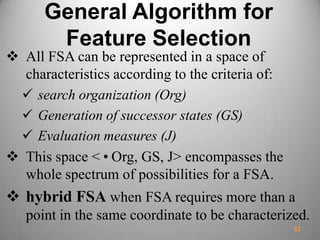 General Algorithm for
Feature Selection
 All FSA can be represented in a space of
characteristics according to the criteria of:
 search organization (Org)
 Generation of successor states (GS)
 Evaluation measures (J)
 This space <•Org, GS, J> encompasses the
whole spectrum of possibilities for a FSA.
 hybrid FSA when FSA requires more than a
point in the same coordinate to be characterized.
52
 