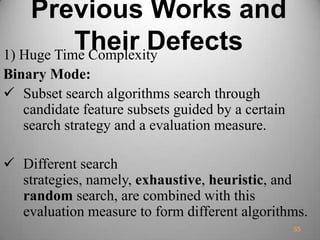 Previous Works and
Their Defects1) Huge Time Complexity
Binary Mode:
 Subset search algorithms search through
candidate feature subsets guided by a certain
search strategy and a evaluation measure.
 Different search
strategies, namely, exhaustive, heuristic, and
random search, are combined with this
evaluation measure to form different algorithms.
55
 