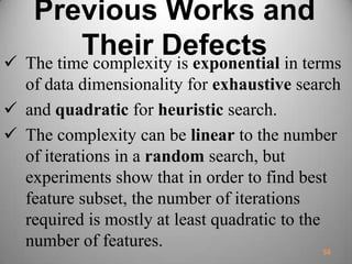 Previous Works and
Their Defects The time complexity is exponential in terms
of data dimensionality for exhaustive search
 and quadratic for heuristic search.
 The complexity can be linear to the number
of iterations in a random search, but
experiments show that in order to find best
feature subset, the number of iterations
required is mostly at least quadratic to the
number of features. 56
 