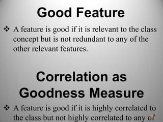 Good Feature
 A feature is good if it is relevant to the class
concept but is not redundant to any of the
other relevant features.
Correlation as
Goodness Measure
 A feature is good if it is highly correlated to
the class but not highly correlated to any of59
 