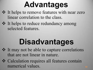 Advantages
 It helps to remove features with near zero
linear correlation to the class.
 It helps to reduce redundancy among
selected features.
Disadvantages
 It may not be able to capture correlations
that are not linear in nature.
 Calculation requires all features contain
numerical values. 62
 