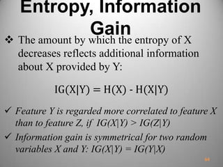 Entropy, Information
Gain The amount by which the entropy of X
decreases reflects additional information
about X provided by Y:
IG(X|Y) = H(X) - H(X|Y)
 Feature Y is regarded more correlated to feature X
than to feature Z, if IG(X|Y) > IG(Z|Y)
 Information gain is symmetrical for two random
variables X and Y: IG(X|Y) = IG(Y|X)
64
 