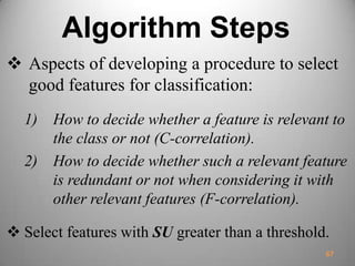 Algorithm Steps
 Aspects of developing a procedure to select
good features for classification:
1) How to decide whether a feature is relevant to
the class or not (C-correlation).
2) How to decide whether such a relevant feature
is redundant or not when considering it with
other relevant features (F-correlation).
 Select features with SU greater than a threshold.
67
 