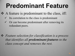 Predominant Feature
 A feature is predominant to the class, iff:
 Its correlation to the class is predominant
 Or can become predominant after removing its
redundant peers.
 Feature selection for classification is a process
that identifies all predominant features to the
class concept and removes the rest.
70
 