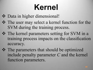Kernel
 Data in higher dimensional!
 The user may select a kernel function for the
SVM during the training process.
 The kernel parameters setting for SVM in a
training process impacts on the classiﬁcation
accuracy.
 The parameters that should be optimized
include penalty parameter C and the kernel
function parameters.
80
 