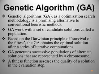 Genetic Algorithm (GA)
 Genetic algorithms (GA), as a optimization search
methodology is a promising alternative to
conventional heuristic methods.
 GA work with a set of candidate solutions called a
population.
 Based on the Darwinian principle of ‘survival of
the ﬁttest’, the GA obtains the optimal solution
after a series of iterative computations.
 GA generates successive populations of alternate
solutions that are represented by a chromosome.
 A ﬁtness function assesses the quality of a solution
in the evaluation step.
89
 