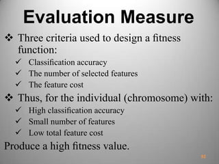 Evaluation Measure
 Three criteria used to design a ﬁtness
function:
 Classiﬁcation accuracy
 The number of selected features
 The feature cost
 Thus, for the individual (chromosome) with:
 High classiﬁcation accuracy
 Small number of features
 Low total feature cost
Produce a high ﬁtness value.
92
 