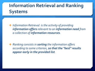 Information Retrieval and Ranking
Systems
 Information Retrieval is the activity of providing
information offers relevant to an information need from
a collection of information resources.
 Ranking consists in sorting the information offers
according to some criterion, so that the "best" results
appear early in the provided list.
 