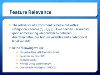 Feature Relevance
 The relevance of a document is measured with a
categorical variable (0,1,2,3,4)  we need to use metrics
good at measuring «dependence» between
discrete/continuous feature variables and a categorical
label variable.
 In the following we use
 Normalized Mutual Information (NMI):
 Spearman coefficient (S)
 Kendall’s tau (K)
 Average GroupVariance (AGV)
 OneVariable NDCG@10 (1VNDCG)
 
