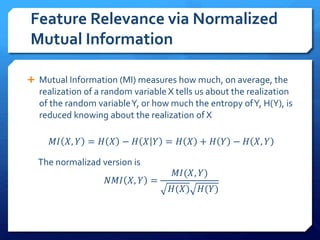 Feature Relevance via Normalized
Mutual Information
 Mutual Information (MI) measures how much, on average, the
realization of a random variable X tells us about the realization
of the random variableY, or how much the entropy ofY, H(Y), is
reduced knowing about the realization of X
𝑀𝐼 𝑋, 𝑌 = 𝐻 𝑋 − 𝐻 𝑋 𝑌 = 𝐻 𝑋 + 𝐻 𝑌 − 𝐻 𝑋, 𝑌
The normalizad version is
𝑁𝑀𝐼 𝑋, 𝑌 =
𝑀𝐼(𝑋, 𝑌)
𝐻(𝑋) 𝐻(𝑌)
 