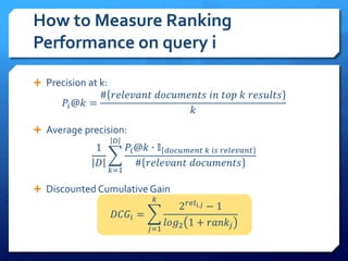  Precision at k:
𝑃𝑖@𝑘 =
# 𝑟𝑒𝑙𝑒𝑣𝑎𝑛𝑡 𝑑𝑜𝑐𝑢𝑚𝑒𝑛𝑡𝑠 𝑖𝑛 𝑡𝑜𝑝 𝑘 𝑟𝑒𝑠𝑢𝑙𝑡𝑠
𝑘
 Average precision:
1
𝐷
𝑘=1
𝐷
𝑃𝑖@𝑘 ∙ 𝕀 𝑑𝑜𝑐𝑢𝑚𝑒𝑛𝑡 𝑘 𝑖𝑠 𝑟𝑒𝑙𝑒𝑣𝑎𝑛𝑡
# 𝑟𝑒𝑙𝑒𝑣𝑎𝑛𝑡 𝑑𝑜𝑐𝑢𝑚𝑒𝑛𝑡𝑠
 Discounted Cumulative Gain
𝐷𝐶𝐺𝑖 =
𝑗=1
𝑘
2 𝑟𝑒𝑙 𝑖,𝑗 − 1
𝑙𝑜𝑔2 1 + 𝑟𝑎𝑛𝑘𝑗
How to Measure Ranking
Performance on query i
 