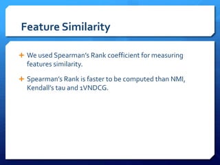 Feature Similarity
 We used Spearman’s Rank coefficient for measuring
features similarity.
 Spearman’s Rank is faster to be computed than NMI,
Kendall’s tau and 1VNDCG.
 