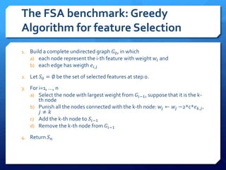 The FSA benchmark: Greedy
Algorithm for feature Selection
1. Build a complete undirected graph 𝐺0, in which
a) each node represent the i-th feature with weight 𝑤𝑖 and
b) each edge has weigth 𝑒𝑖,𝑗
2. Let 𝑆0 = ∅ be the set of selected features at step 0.
3. For i=1, …, n
a) Select the node with largest weight from 𝐺𝑖−1, suppose that it is the k-
th node
b) Punish all the nodes connected with the k-th node: 𝑤𝑗 ← 𝑤𝑗 −2*c*𝑒 𝑘,𝑗,
𝑗 ≠ 𝑘
c) Add the k-th node to 𝑆𝑖−1
d) Remove the k-th node from 𝐺𝑖−1
4. Return 𝑆 𝑛
 