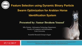 Feature Selection using Dynamic Binary Particle
Swarm Optimization for Arabian Horse
Identification System
Presented by: Samar Ibrahem Youssef
Annual Conference of the Institute of Studies and Statistical Research 2017
Workshop in Intelligent Systems and Applications
MSc Student , Information Technology Department,
Faculty of Computers and Information,
Cairo University
Scientific Research Group in Egypt
27/12/2017
 