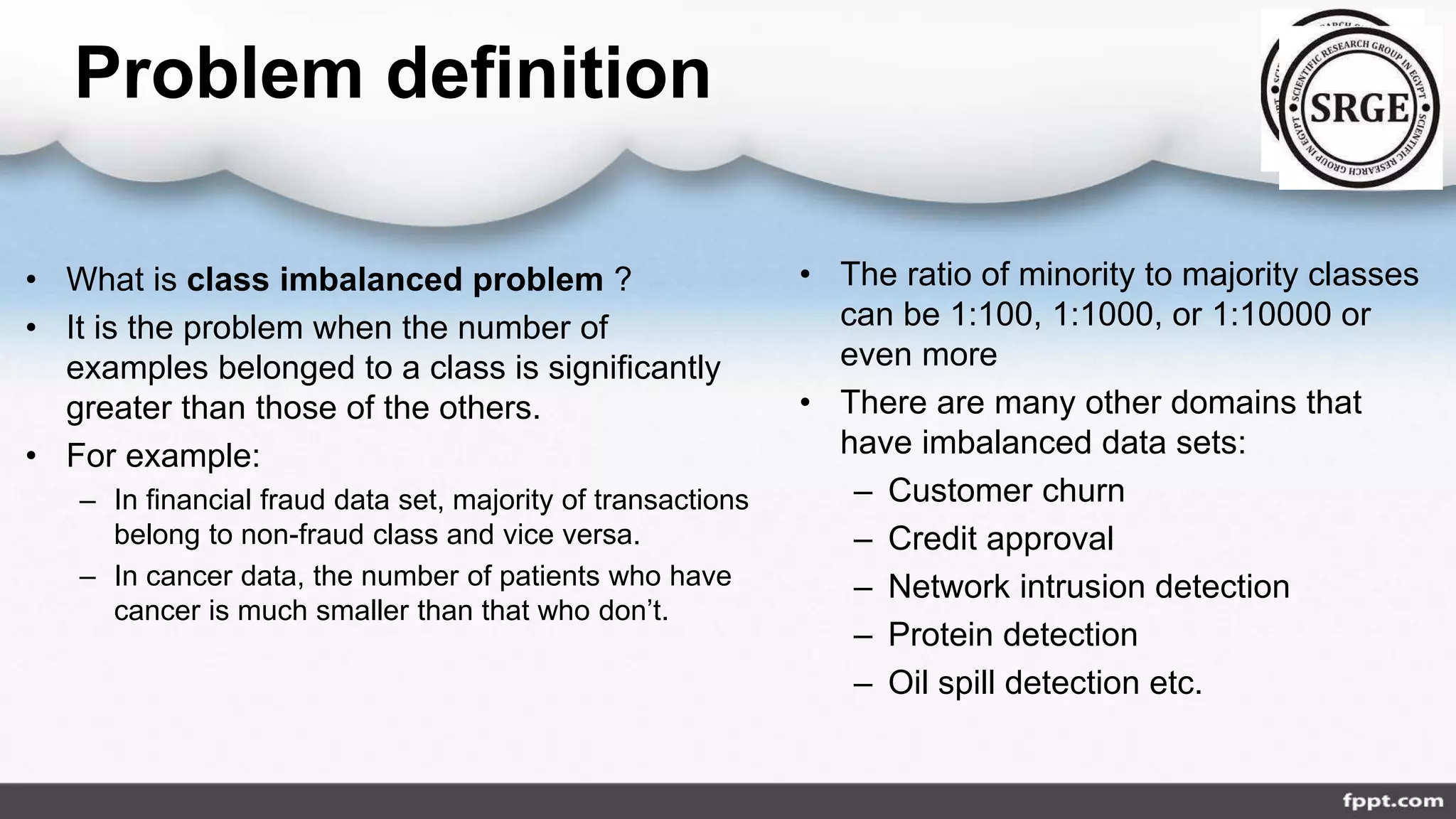 Problem definition
• What is class imbalanced problem ?
• It is the problem when the number of
examples belonged to a class is significantly
greater than those of the others.
• For example:
– In financial fraud data set, majority of transactions
belong to non-fraud class and vice versa.
– In cancer data, the number of patients who have
cancer is much smaller than that who don’t.
• The ratio of minority to majority classes
can be 1:100, 1:1000, or 1:10000 or
even more
• There are many other domains that
have imbalanced data sets:
– Customer churn
– Credit approval
– Network intrusion detection
– Protein detection
– Oil spill detection etc.
 