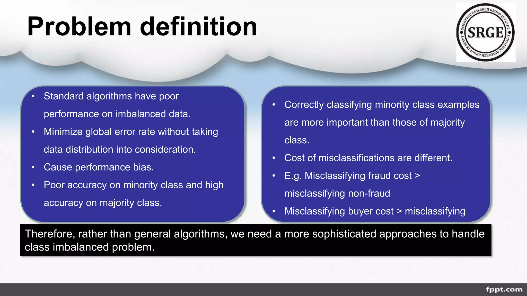 • Standard algorithms have poor
performance on imbalanced data.
• Minimize global error rate without taking
data distribution into consideration.
• Cause performance bias.
• Poor accuracy on minority class and high
accuracy on majority class.
• Correctly classifying minority class examples
are more important than those of majority
class.
• Cost of misclassifications are different.
• E.g. Misclassifying fraud cost >
misclassifying non-fraud
• Misclassifying buyer cost > misclassifying
non-buyer
Therefore, rather than general algorithms, we need a more sophisticated approaches to handle
class imbalanced problem.
Problem definition
 