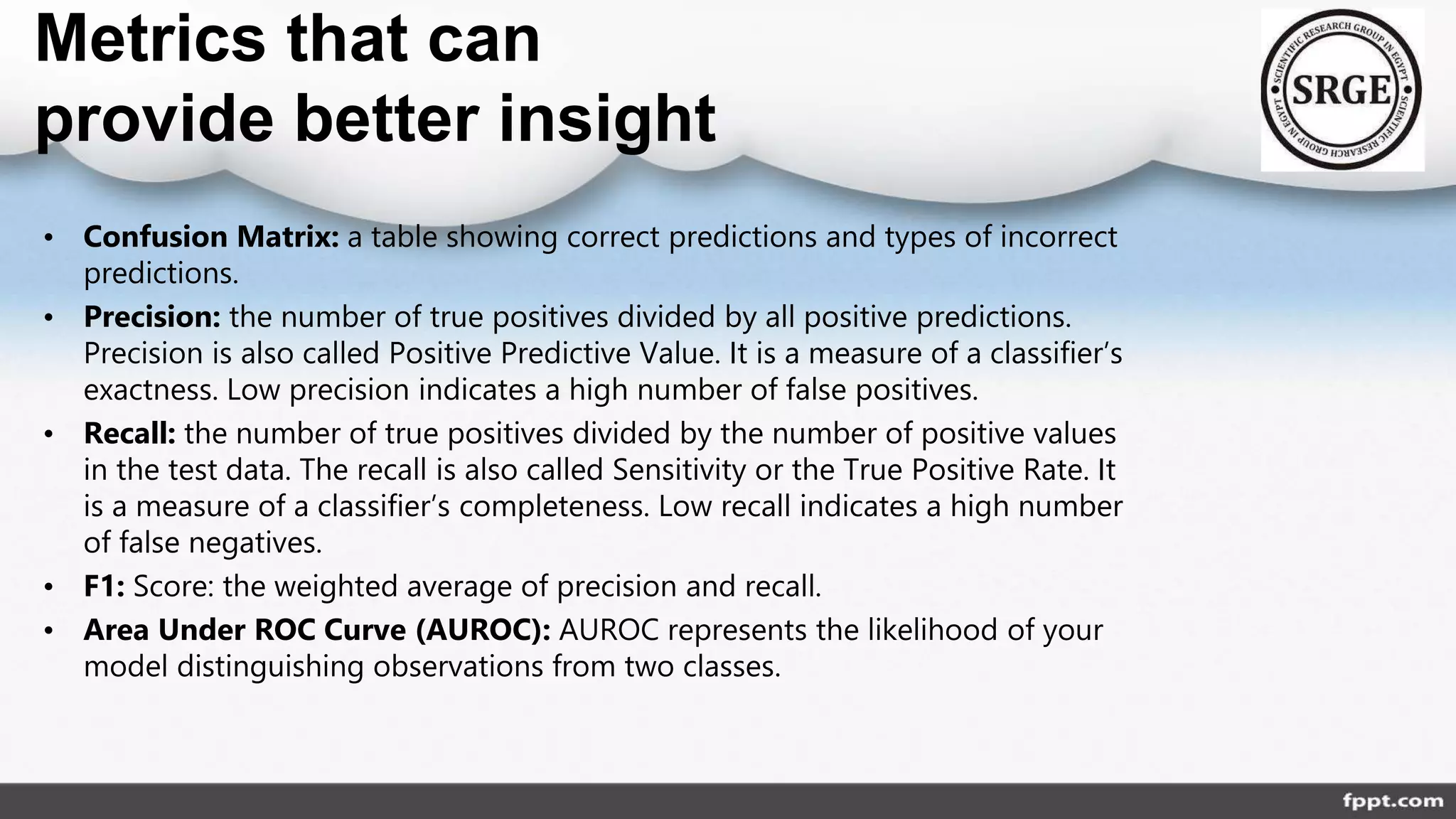 Metrics that can
provide better insight
• Confusion Matrix: a table showing correct predictions and types of incorrect
predictions.
• Precision: the number of true positives divided by all positive predictions.
Precision is also called Positive Predictive Value. It is a measure of a classifier’s
exactness. Low precision indicates a high number of false positives.
• Recall: the number of true positives divided by the number of positive values
in the test data. The recall is also called Sensitivity or the True Positive Rate. It
is a measure of a classifier’s completeness. Low recall indicates a high number
of false negatives.
• F1: Score: the weighted average of precision and recall.
• Area Under ROC Curve (AUROC): AUROC represents the likelihood of your
model distinguishing observations from two classes.
 