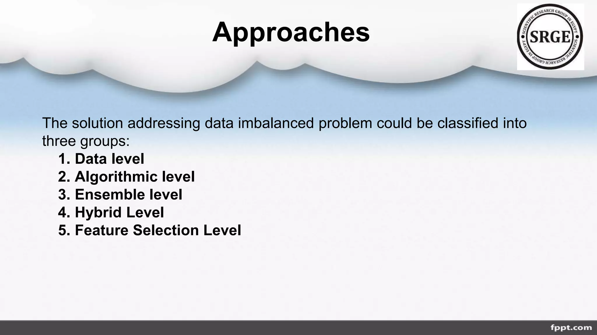 Approaches
The solution addressing data imbalanced problem could be classified into
three groups:
1. Data level
2. Algorithmic level
3. Ensemble level
4. Hybrid Level
5. Feature Selection Level
 