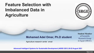 Feature Selection with
Imbalanced Data in
Agriculture
Mohamed Adel Omar, Ph.D student
Agriculture research center email
Student Member
of Scientific
Research Group
in Egypt (SRGE).
Advanced Intelligent Systems for Sustainable Development (AISSD 2021) 20-22 August 2021
 