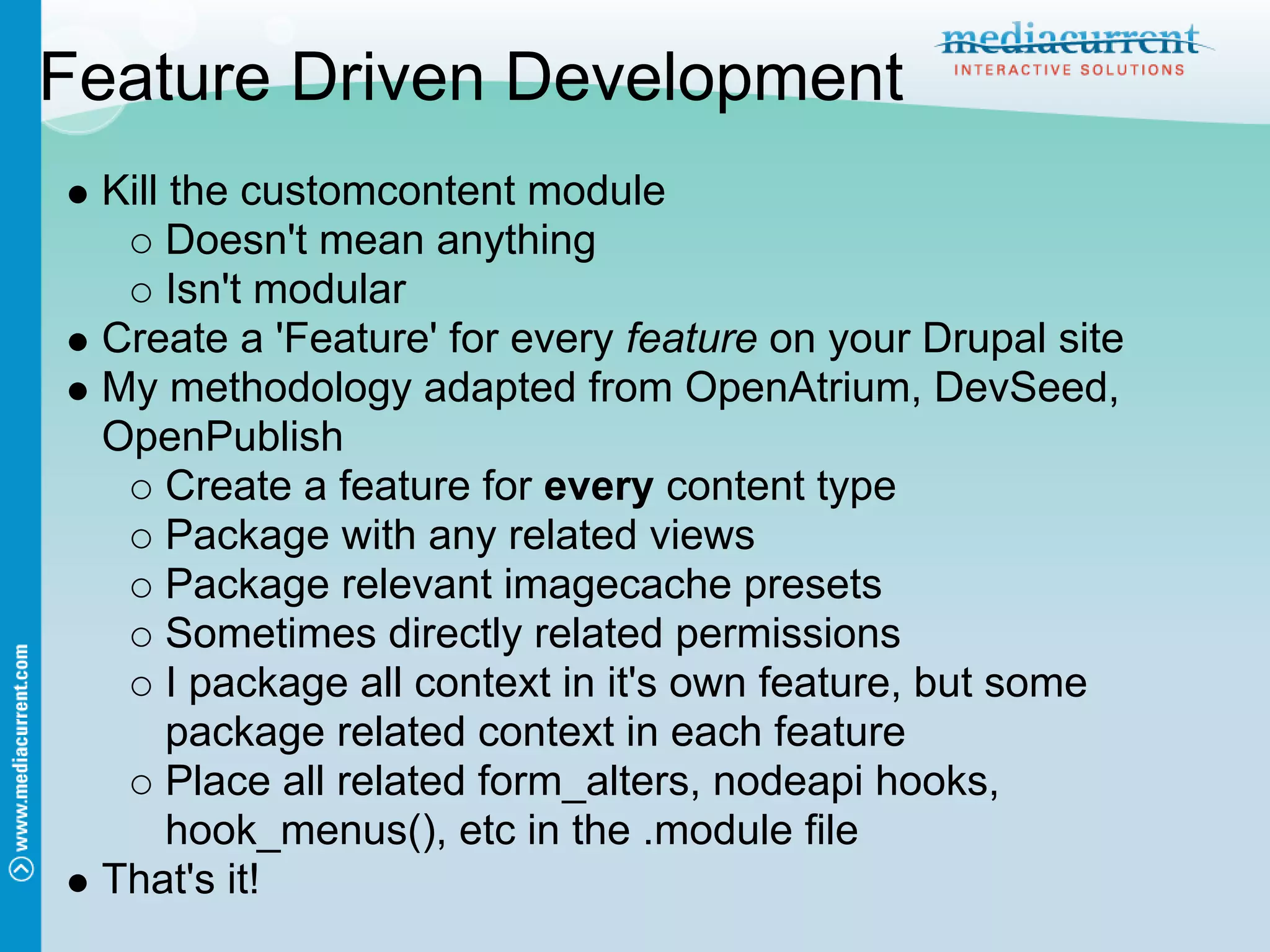 Feature Driven Development
 Kill the customcontent module
      Doesn't mean anything
      Isn't modular
 Create a 'Feature' for every feature on your Drupal site
 My methodology adapted from OpenAtrium, DevSeed,
 OpenPublish
      Create a feature for every content type
      Package with any related views
      Package relevant imagecache presets
      Sometimes directly related permissions
      I package all context in it's own feature, but some
      package related context in each feature
      Place all related form_alters, nodeapi hooks,
      hook_menus(), etc in the .module file
 That's it!
 