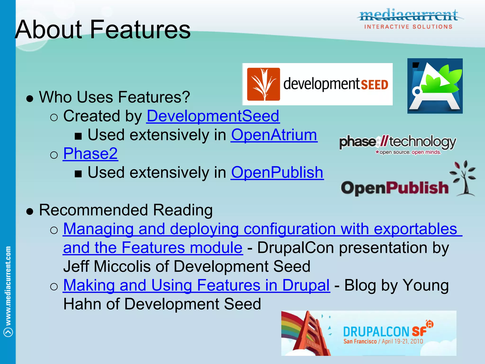 About Features

 Who Uses Features?
   Created by DevelopmentSeed
      Used extensively in OpenAtrium
   Phase2
      Used extensively in OpenPublish

 Recommended Reading
   Managing and deploying configuration with exportables
   and the Features module - DrupalCon presentation by
   Jeff Miccolis of Development Seed
   Making and Using Features in Drupal - Blog by Young
   Hahn of Development Seed
 
