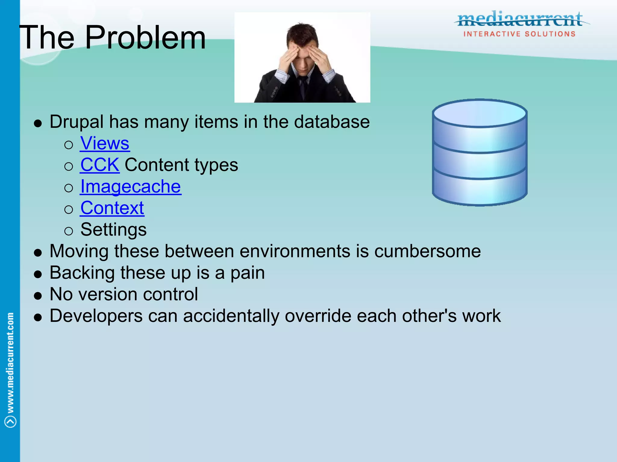The Problem

 Drupal has many items in the database
    Views
    CCK Content types
    Imagecache
    Context
    Settings
 Moving these between environments is cumbersome
 Backing these up is a pain
 No version control
 Developers can accidentally override each other's work
 