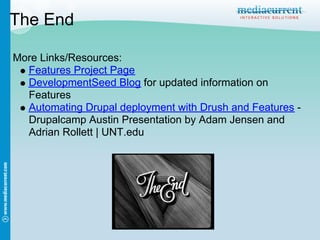 The End

More Links/Resources:
  Features Project Page
  DevelopmentSeed Blog for updated information on
  Features
  Automating Drupal deployment with Drush and Features -
  Drupalcamp Austin Presentation by Adam Jensen and
  Adrian Rollett | UNT.edu
 