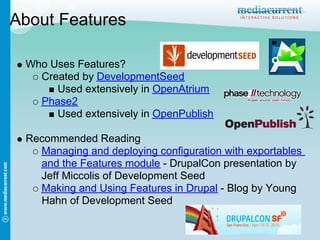 About Features

 Who Uses Features?
   Created by DevelopmentSeed
      Used extensively in OpenAtrium
   Phase2
      Used extensively in OpenPublish

 Recommended Reading
   Managing and deploying configuration with exportables
   and the Features module - DrupalCon presentation by
   Jeff Miccolis of Development Seed
   Making and Using Features in Drupal - Blog by Young
   Hahn of Development Seed
 