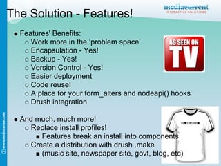 The Solution - Features!
  Features' Benefits:
     Work more in the ‘problem space’
     Encapsulation - Yes!
     Backup - Yes!
     Version Control - Yes!
     Easier deployment
     Code reuse!
     A place for your form_alters and nodeapi() hooks
     Drush integration

  And much, much more!
     Replace install profiles!
        Features break an install into components
     Create a distribution with drush .make
        (music site, newspaper site, govt, blog, etc)
 