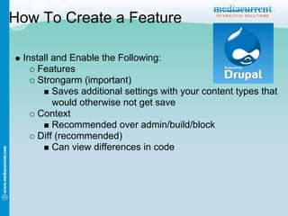 How To Create a Feature

 Install and Enable the Following:
     Features
     Strongarm (important)
         Saves additional settings with your content types that
         would otherwise not get save
     Context
         Recommended over admin/build/block
     Diff (recommended)
         Can view differences in code
 