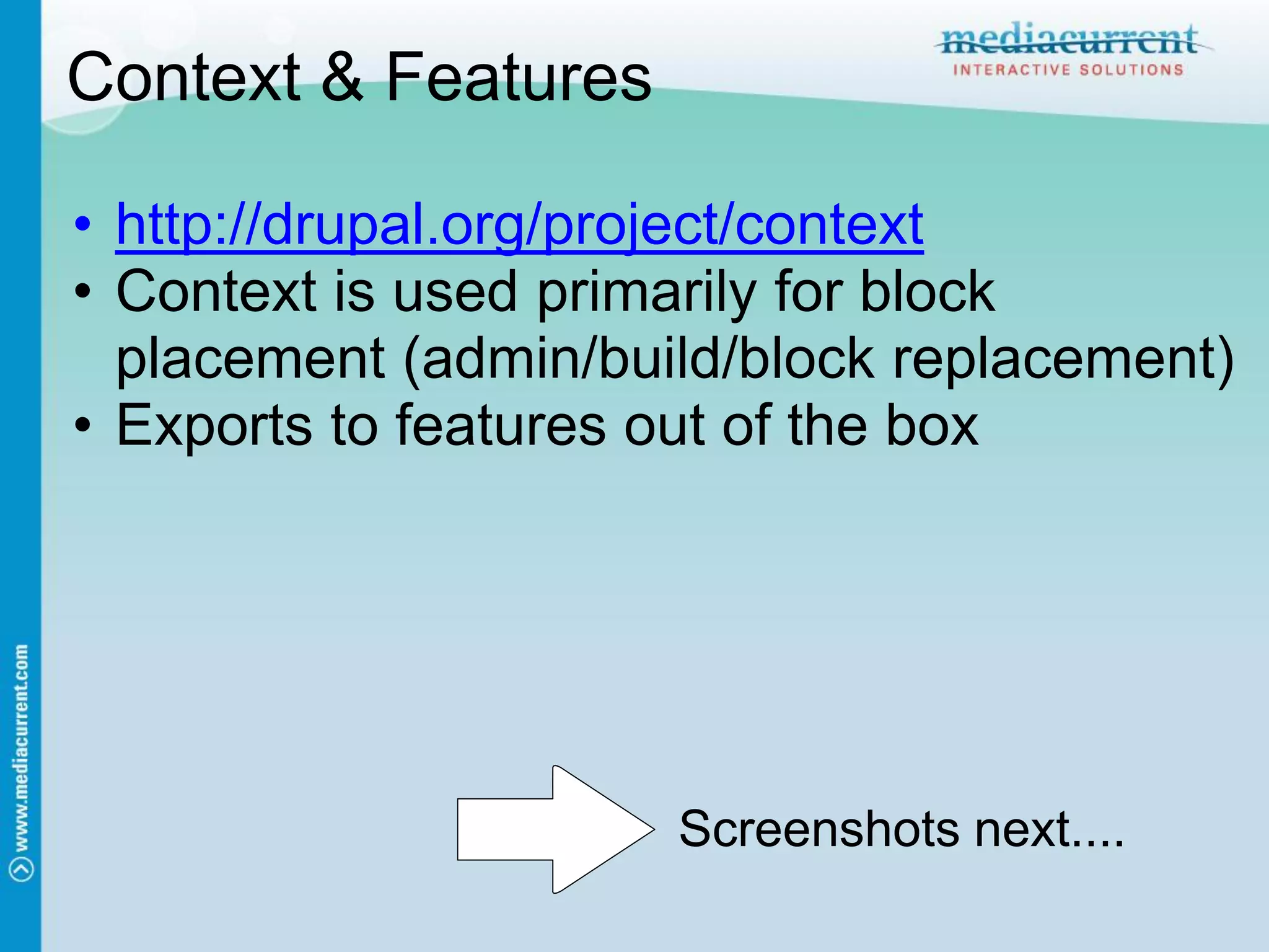 Context & Features

• http://drupal.org/project/context
• Context is used primarily for block
  placement (admin/build/block replacement)
• Exports to features out of the box




                      Screenshots next....
 
