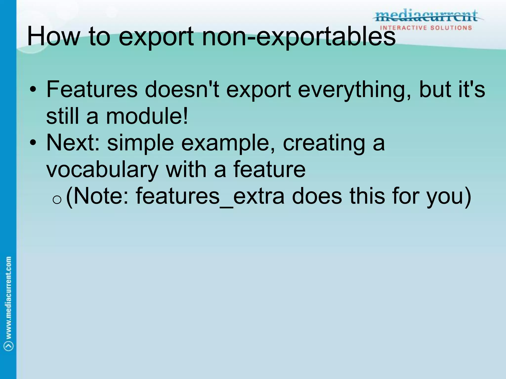 How to export non-exportables
• Features doesn't export everything, but it's
  still a module!
• Next: simple example, creating a
  vocabulary with a feature
  o (Note: features_extra does this for you)
 