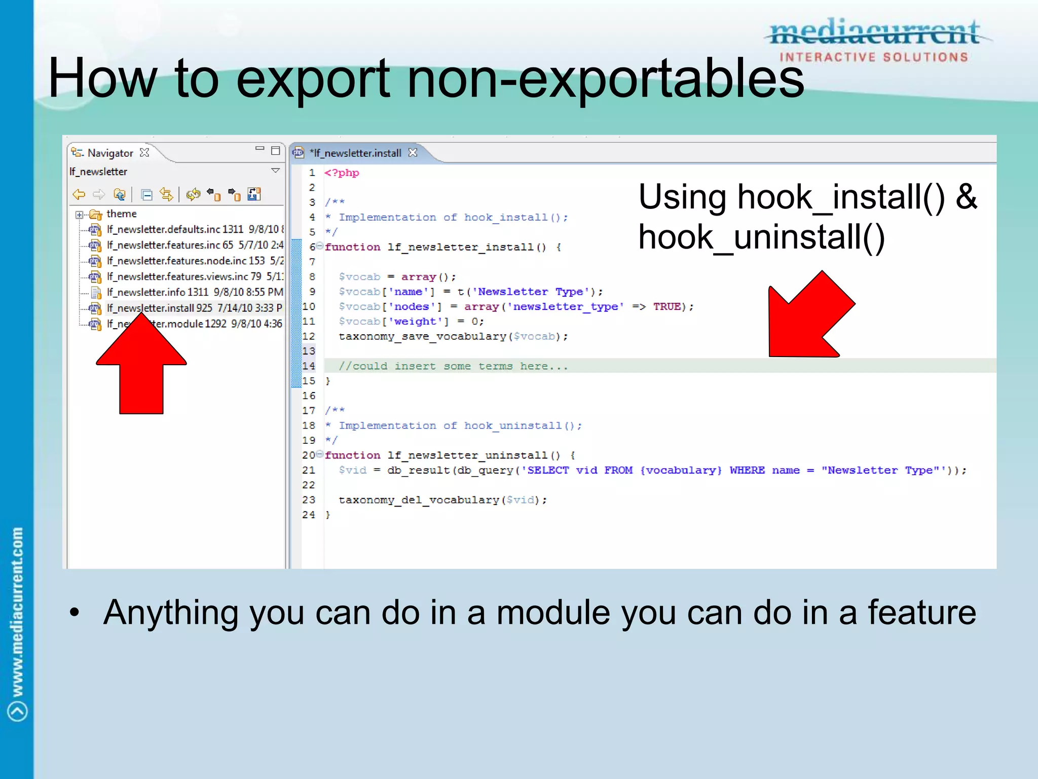 How to export non-exportables

                                   Using hook_install() &
                                   hook_uninstall()




• Anything you can do in a module you can do in a feature
 