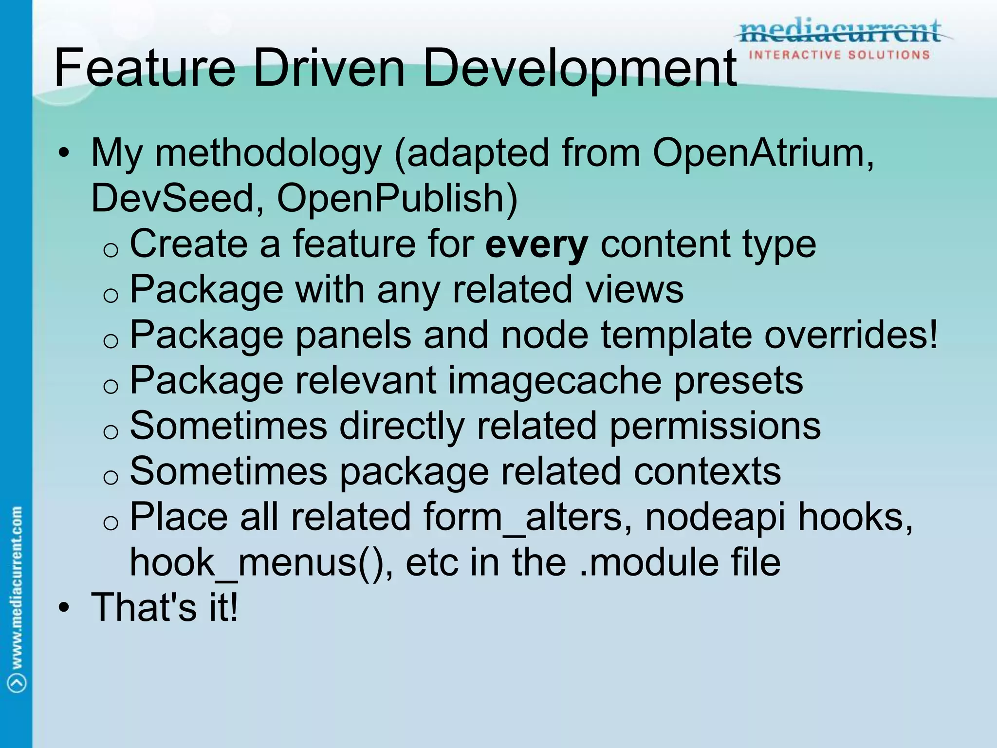 Feature Driven Development
• My methodology (adapted from OpenAtrium,
  DevSeed, OpenPublish)
  o Create a feature for every content type
  o Package with any related views
  o Package panels and node template overrides!
  o Package relevant imagecache presets
  o Sometimes directly related permissions
  o Sometimes package related contexts
  o Place all related form_alters, nodeapi hooks,
    hook_menus(), etc in the .module file
• That's it!
 