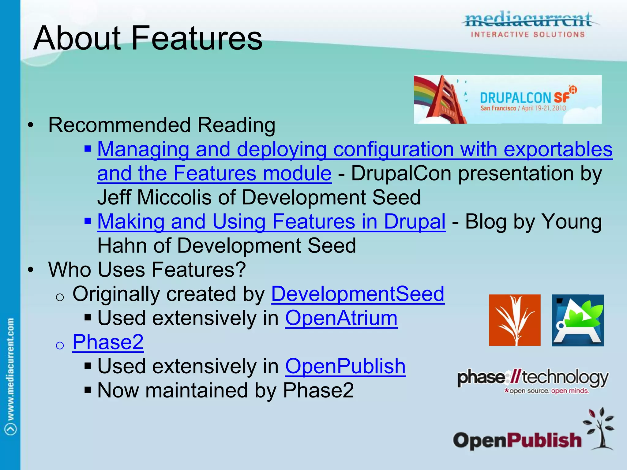 About Features

• Recommended Reading
      Managing and deploying configuration with exportables
       and the Features module - DrupalCon presentation by
       Jeff Miccolis of Development Seed
      Making and Using Features in Drupal - Blog by Young
       Hahn of Development Seed
• Who Uses Features?
  o Originally created by DevelopmentSeed
      Used extensively in OpenAtrium
  o Phase2
      Used extensively in OpenPublish
      Now maintained by Phase2
 