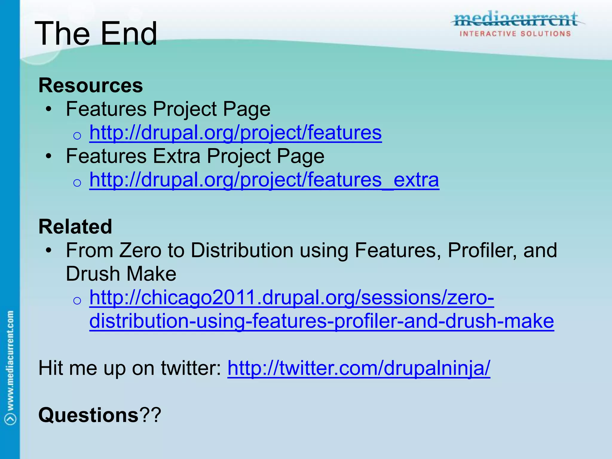 The End
Resources
• Features Project Page
   o http://drupal.org/project/features
• Features Extra Project Page
   o http://drupal.org/project/features_extra

Related
• From Zero to Distribution using Features, Profiler, and
  Drush Make
   o http://chicago2011.drupal.org/sessions/zero-
     distribution-using-features-profiler-and-drush-make

Hit me up on twitter: http://twitter.com/drupalninja/

Questions??
 