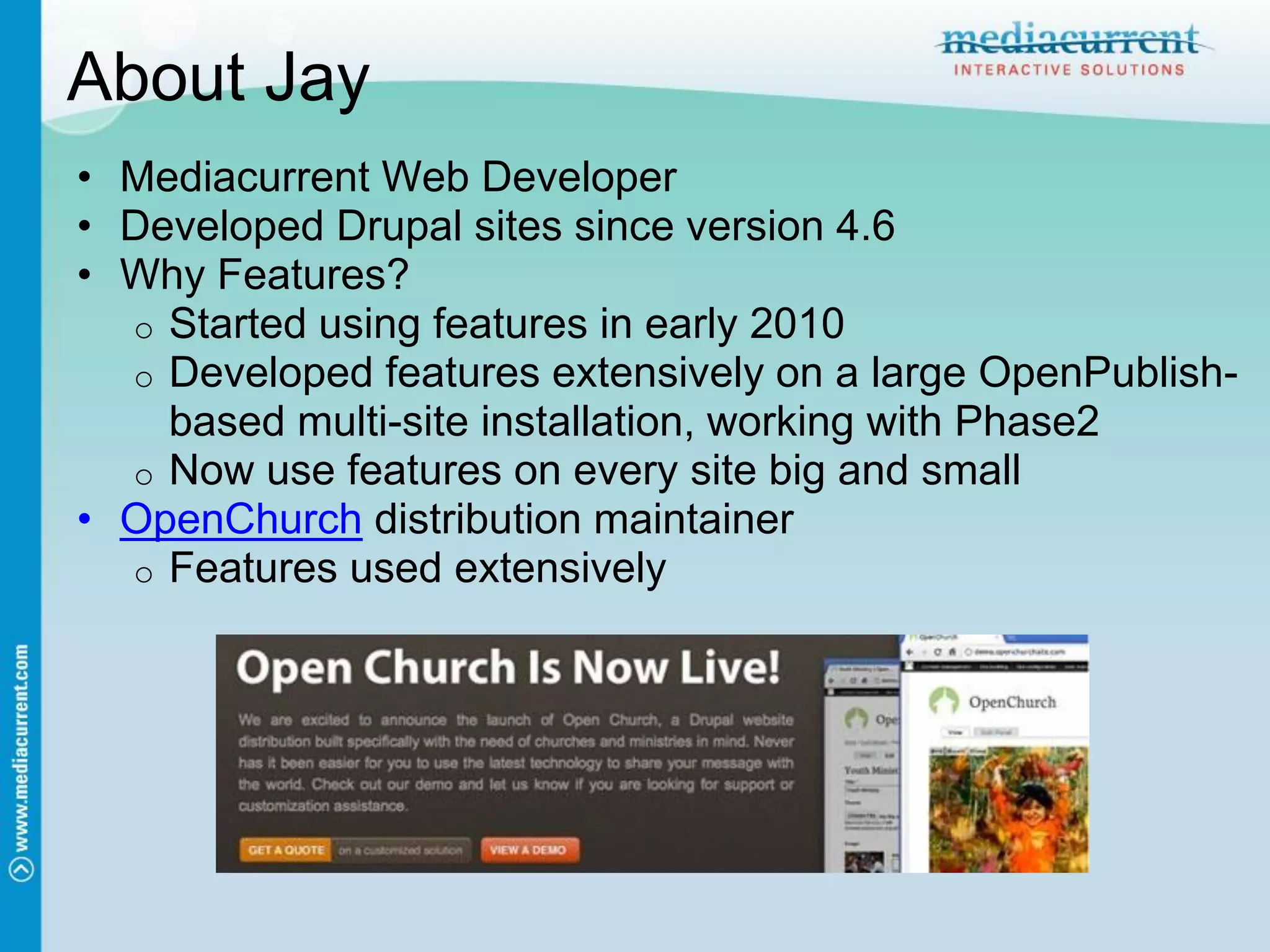 About Jay
• Mediacurrent Web Developer
• Developed Drupal sites since version 4.6
• Why Features?
  o Started using features in early 2010
  o Developed features extensively on a large OpenPublish-
    based multi-site installation, working with Phase2
  o Now use features on every site big and small
• OpenChurch distribution maintainer
  o Features used extensively
 
