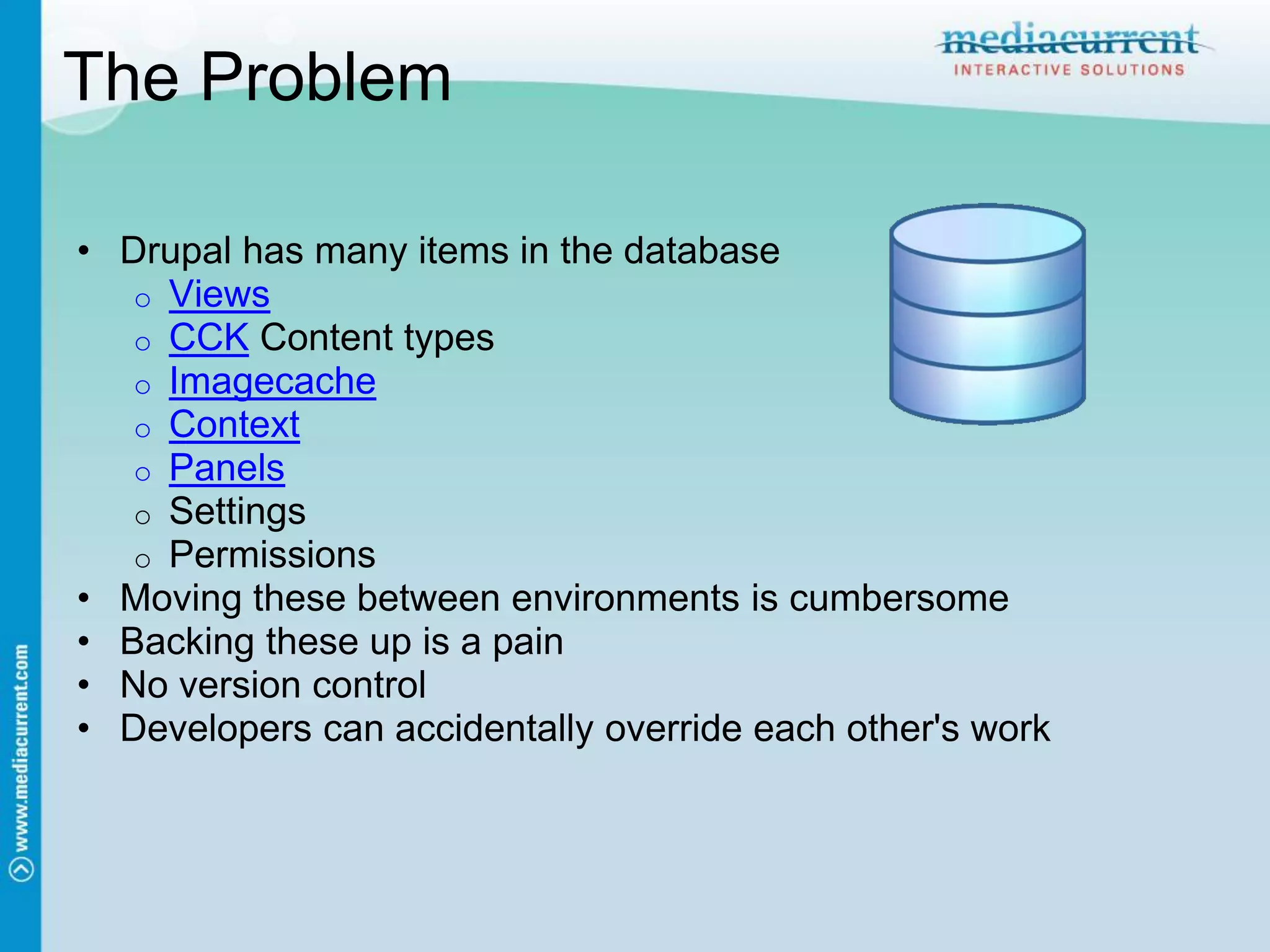 The Problem

• Drupal has many items in the database
   o Views
   o CCK Content types
   o Imagecache
   o Context
   o Panels
   o Settings
   o Permissions
• Moving these between environments is cumbersome
• Backing these up is a pain
• No version control
• Developers can accidentally override each other's work
 