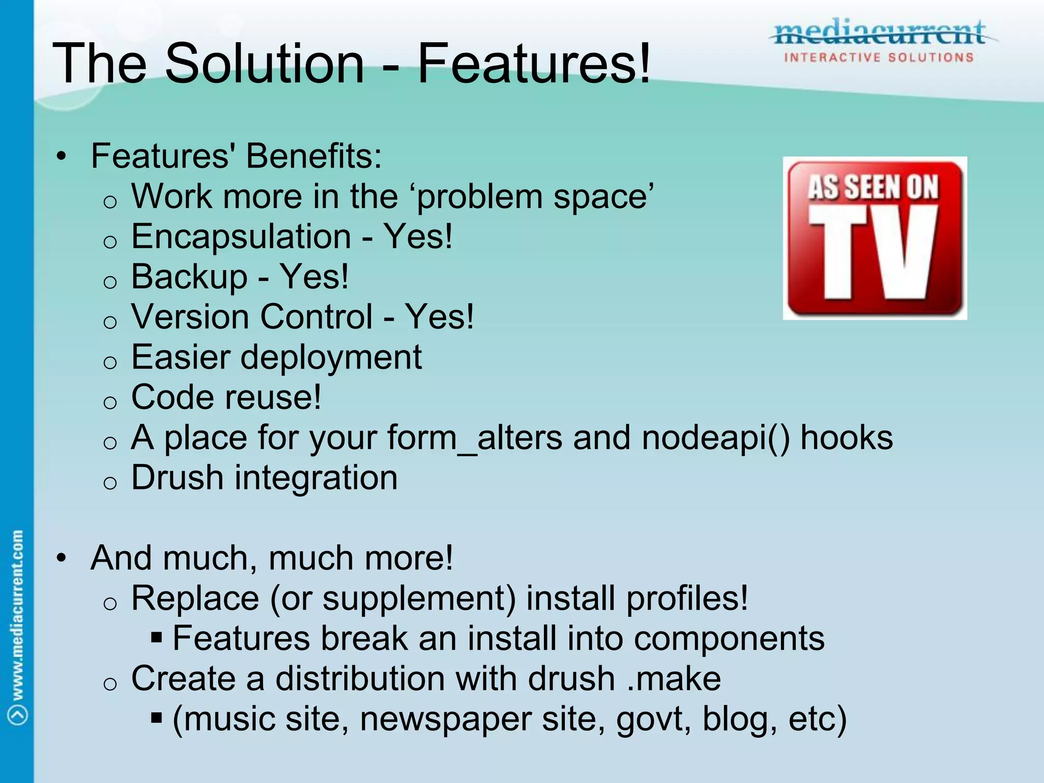 The Solution - Features!
• Features' Benefits:
   o Work more in the „problem space‟
   o Encapsulation - Yes!
   o Backup - Yes!
   o Version Control - Yes!
   o Easier deployment
   o Code reuse!
   o A place for your form_alters and nodeapi() hooks
   o Drush integration

• And much, much more!
  o Replace (or supplement) install profiles!
      Features break an install into components
  o Create a distribution with drush .make
      (music site, newspaper site, govt, blog, etc)
 