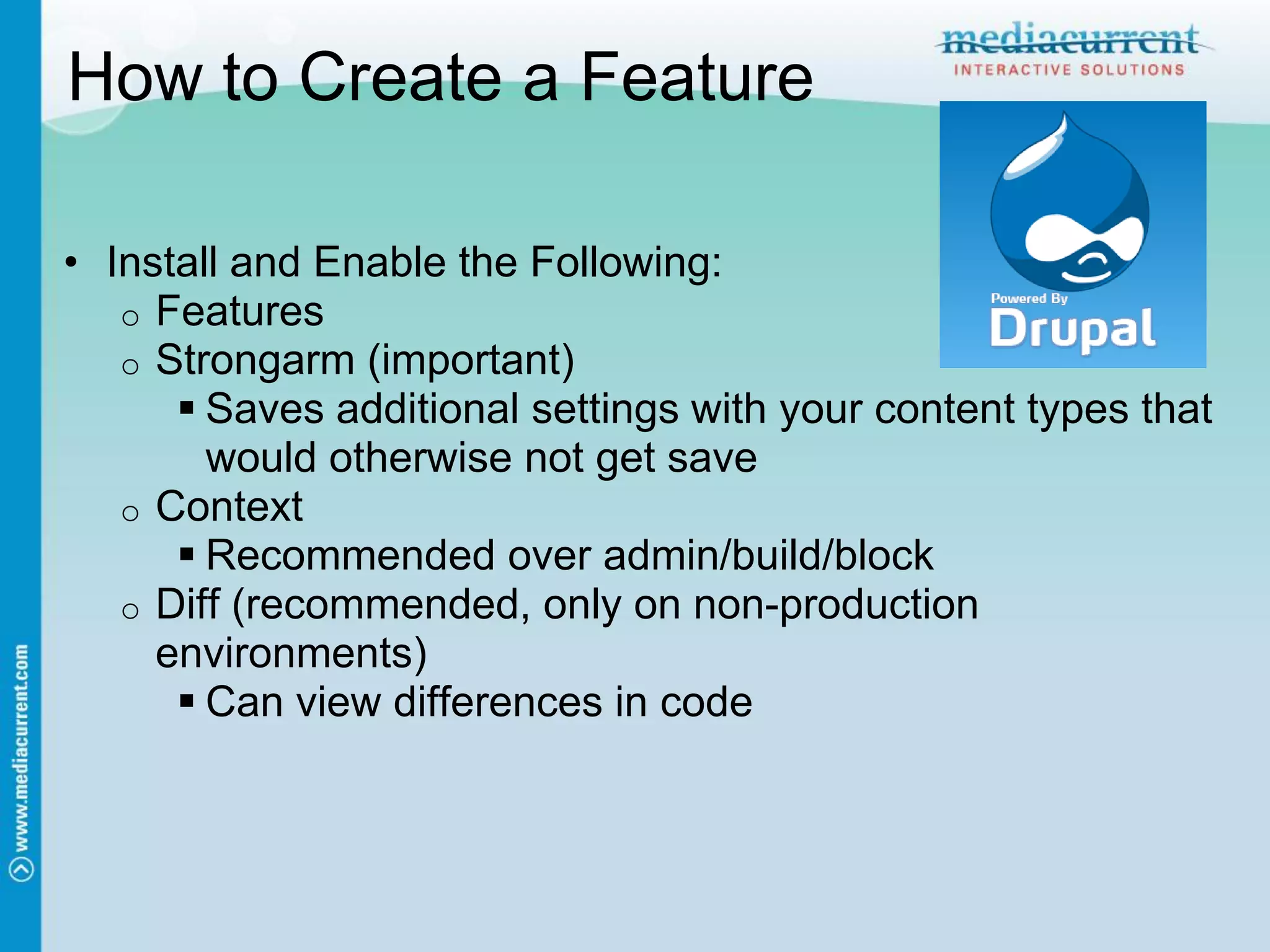 How to Create a Feature

• Install and Enable the Following:
   o Features
   o Strongarm (important)
       Saves additional settings with your content types that
        would otherwise not get save
   o Context
       Recommended over admin/build/block
   o Diff (recommended, only on non-production
     environments)
       Can view differences in code
 