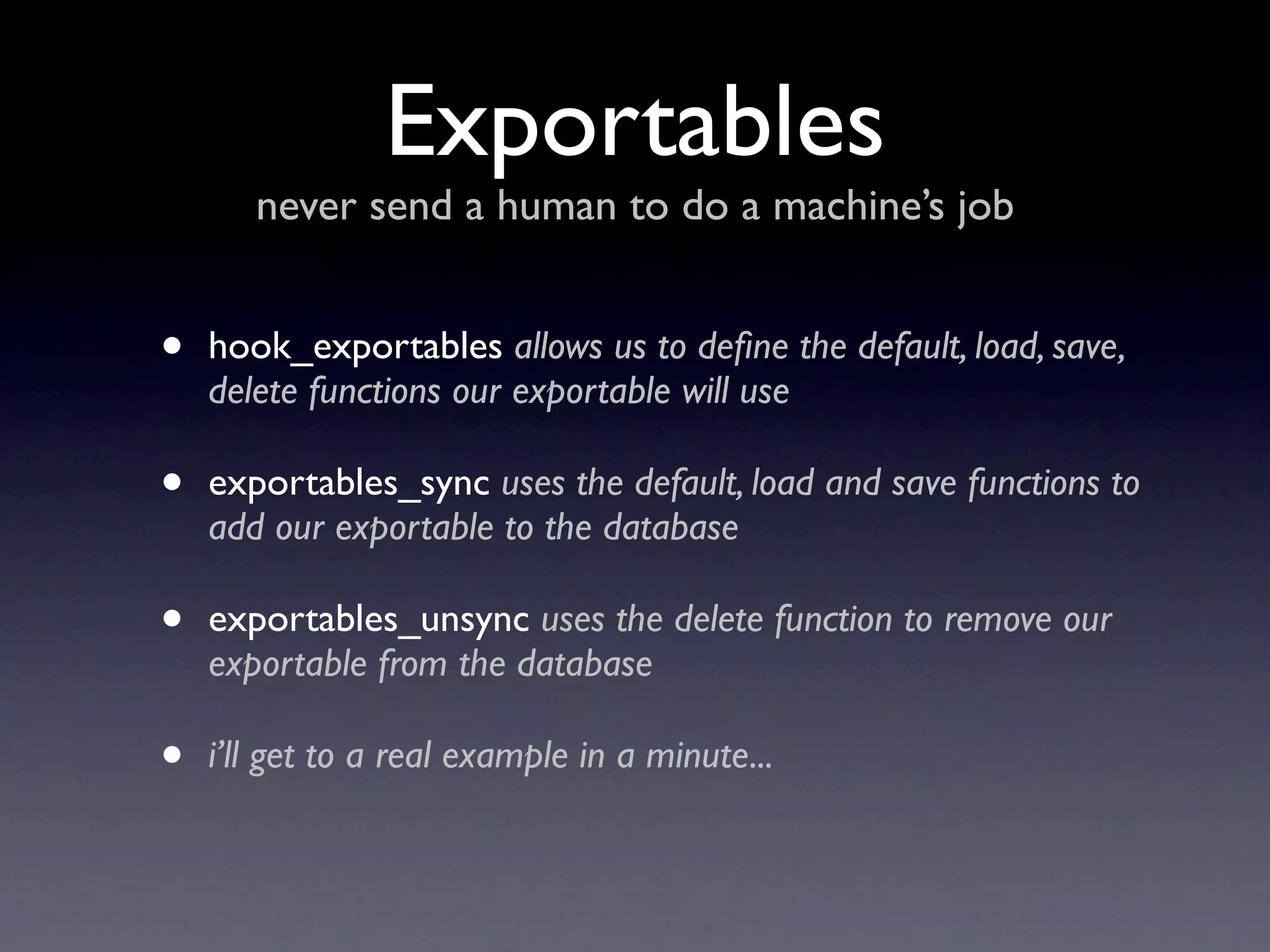Exportables
       never send a human to do a machine’s job


•   hook_exportables allows us to deﬁne the default, load, save,
    delete functions our exportable will use

•   exportables_sync uses the default, load and save functions to
    add our exportable to the database

•   exportables_unsync uses the delete function to remove our
    exportable from the database

•   i’ll get to a real example in a minute...
 