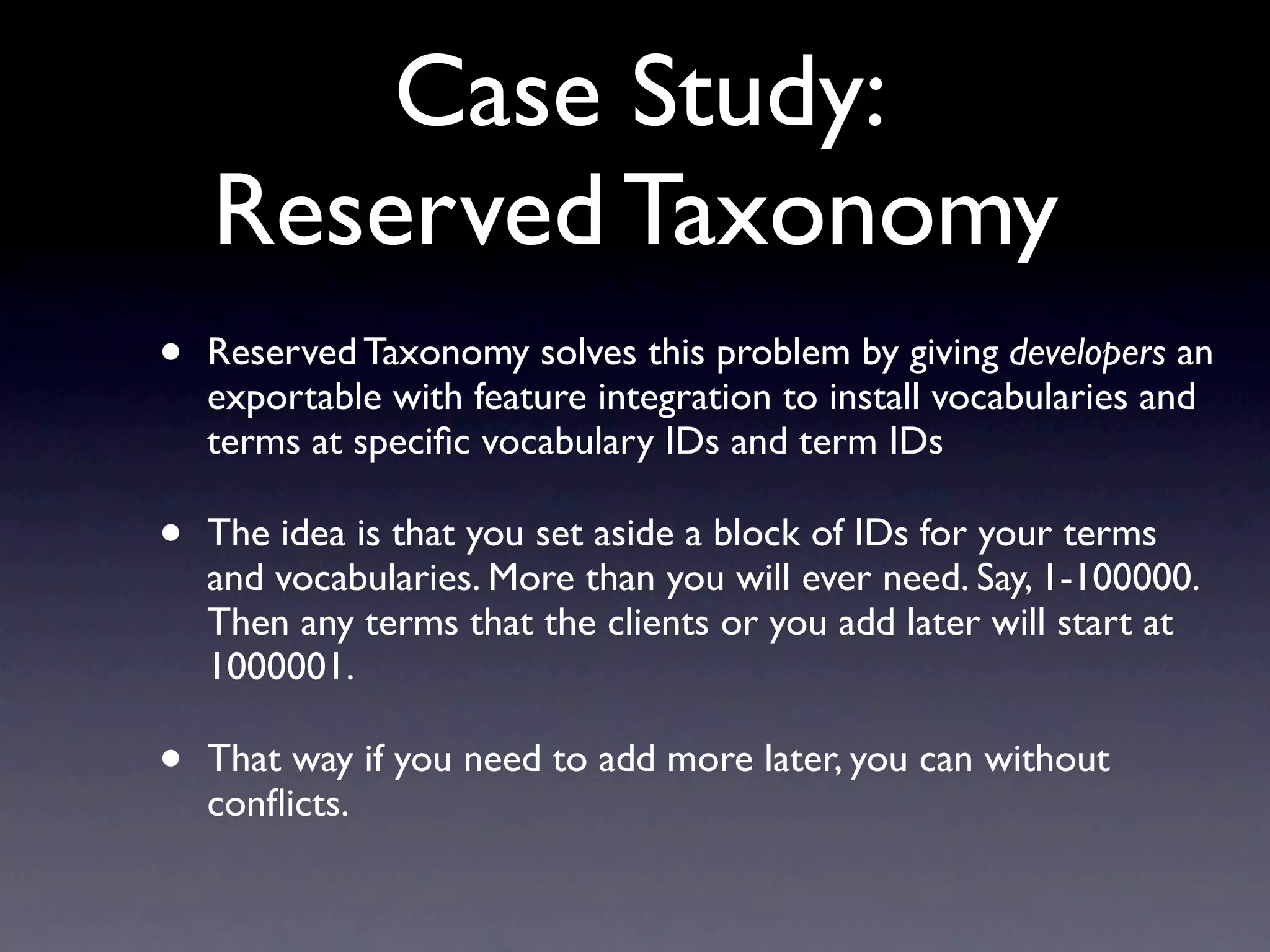 Case Study:
    Reserved Taxonomy
•   Reserved Taxonomy solves this problem by giving developers an
    exportable with feature integration to install vocabularies and
    terms at speciﬁc vocabulary IDs and term IDs

•   The idea is that you set aside a block of IDs for your terms
    and vocabularies. More than you will ever need. Say, 1-100000.
    Then any terms that the clients or you add later will start at
    1000001.

•   That way if you need to add more later, you can without
    conﬂicts.
 