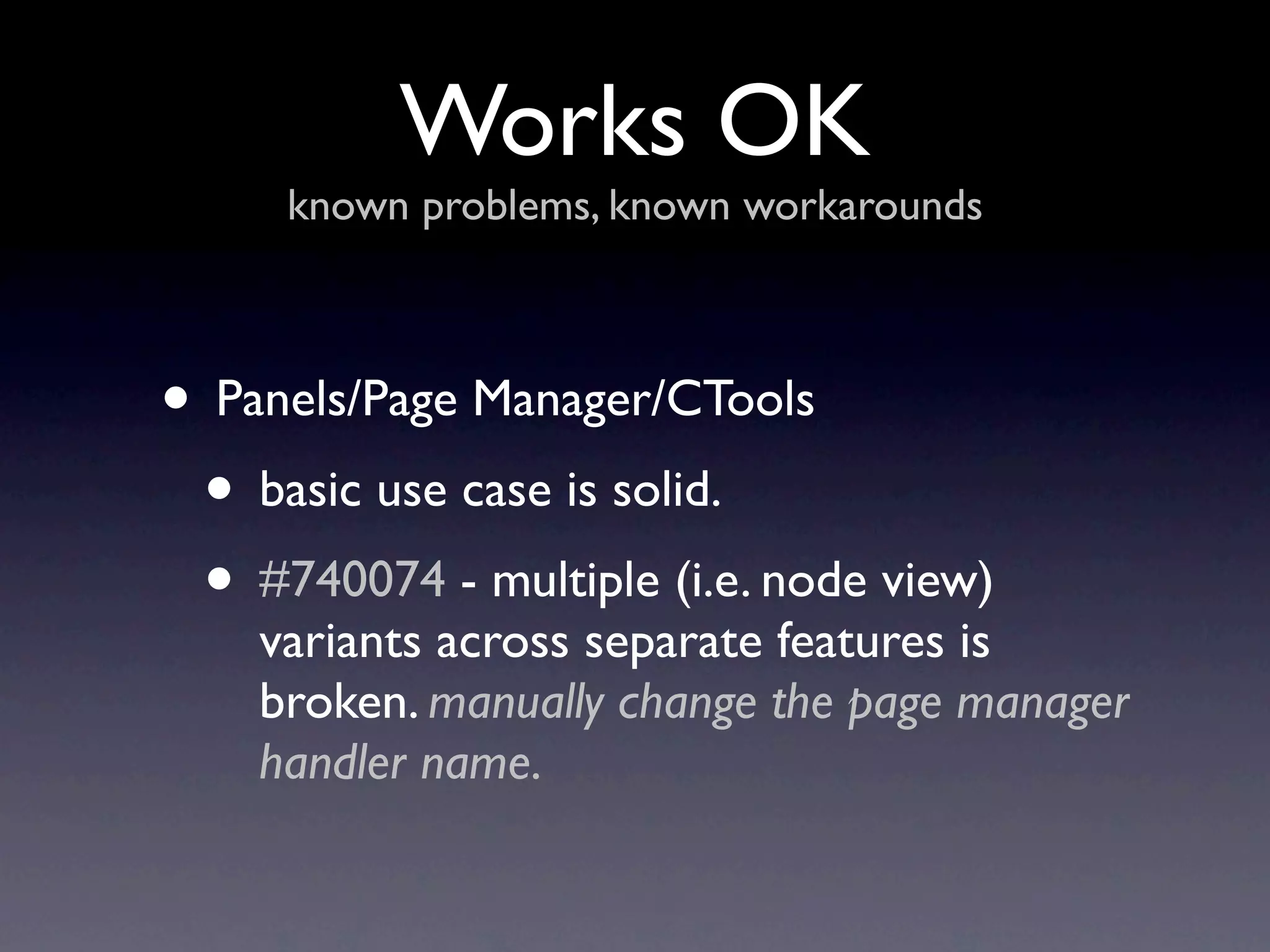 Works OK
     known problems, known workarounds



• Panels/Page Manager/CTools
 • basic use case is solid.
 • #740074 - multiple (i.e. node view)
    variants across separate features is
    broken. manually change the page manager
    handler name.
 